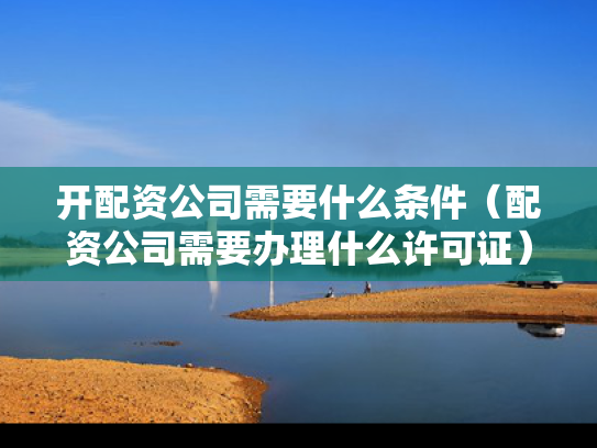 开配资公司需要什么条件（配资公司需要办理什么许可证）