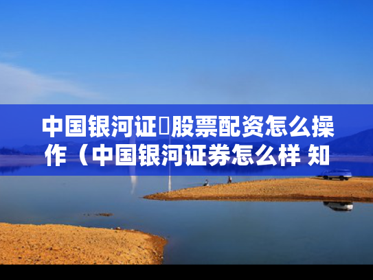 中国银河证劵股票配资怎么操作（中国银河证券怎么样 知乎）