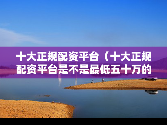 十大正规配资平台（十大正规配资平台是不是最低五十万的）