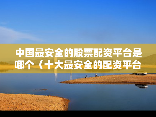 中国最安全的股票配资平台是哪个（十大最安全的配资平台）