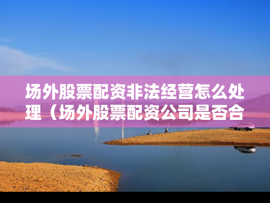 场外股票配资非法经营怎么处理（场外股票配资公司是否合法）