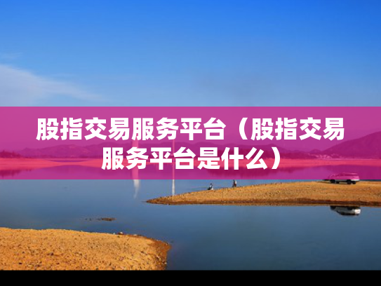 股指交易服务平台（股指交易服务平台是什么）
