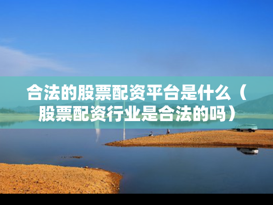 合法的股票配资平台是什么（股票配资行业是合法的吗）