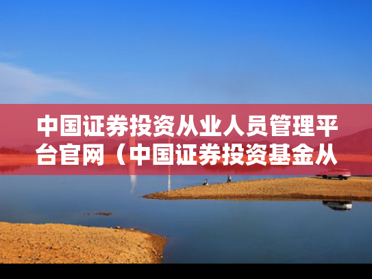 中国证券投资从业人员管理平台官网（中国证券投资基金从业资格官网）