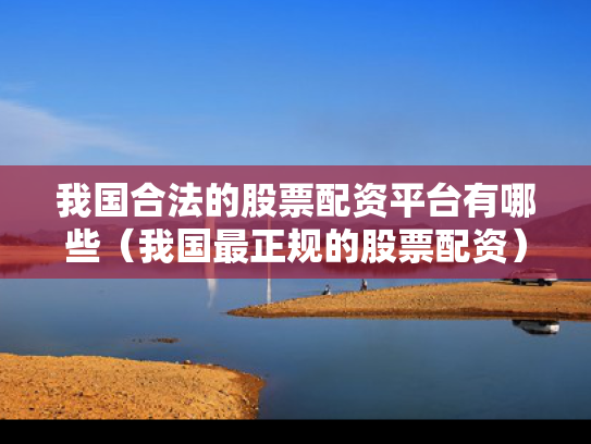 我国合法的股票配资平台有哪些（我国最正规的股票配资）