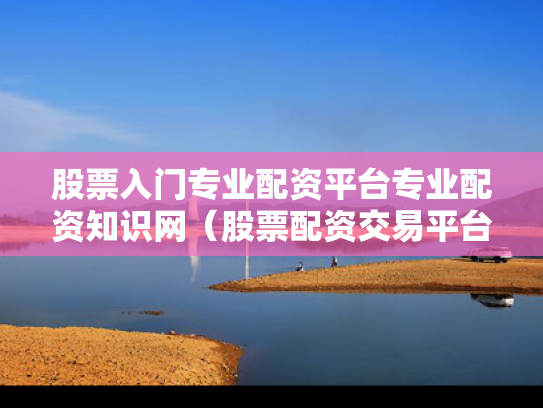 股票入门专业配资平台专业配资知识网（股票配资交易平台）