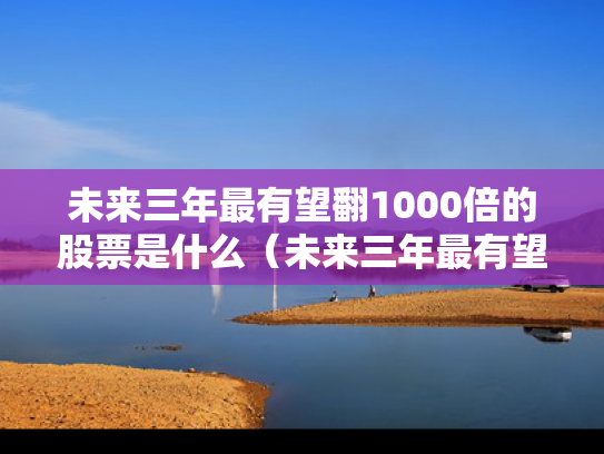 未来三年最有望翻1000倍的股票是什么（未来三年最有望翻1000倍的股票是什么意思）