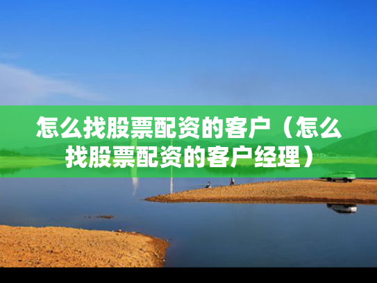 怎么找股票配资的客户（怎么找股票配资的客户经理）