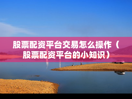 股票配资平台交易怎么操作（股票配资平台的小知识）