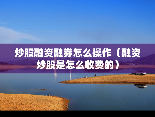 炒股融资融券怎么操作（融资炒股是怎么收费的）