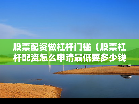 股票配资做杠杆门槛（股票杠杆配资怎么申请最低要多少钱）
