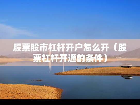 股票股市杠杆开户怎么开（股票杠杆开通的条件）