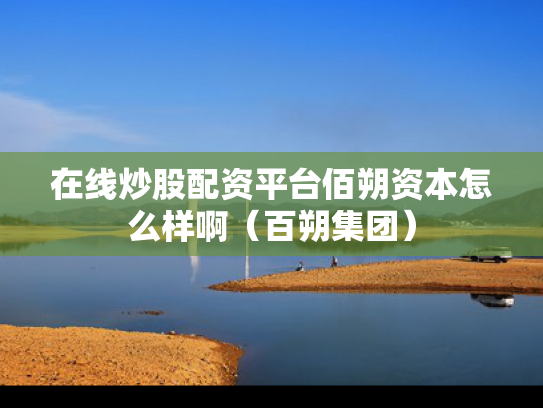 在线炒股配资平台佰朔资本怎么样啊（百朔集团）