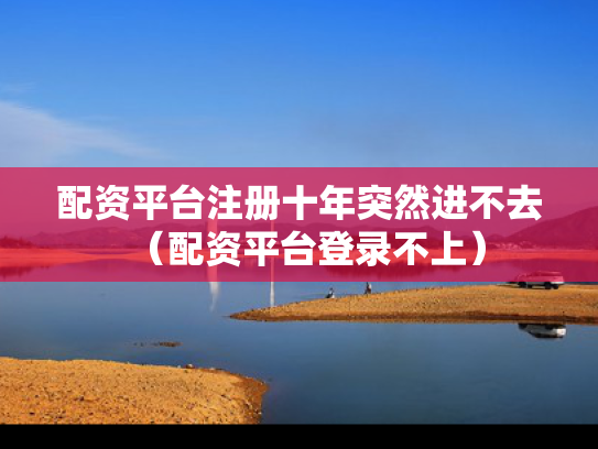 配资平台注册十年突然进不去（配资平台登录不上）
