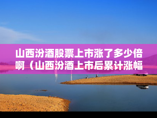山西汾酒股票上市涨了多少倍啊（山西汾酒上市后累计涨幅）