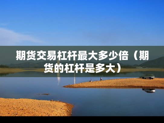 期货交易杠杆最大多少倍（期货的杠杆是多大）