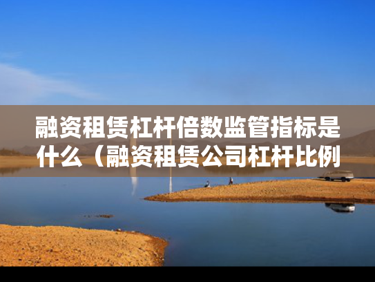 融资租赁杠杆倍数监管指标是什么（融资租赁公司杠杆比例限制）