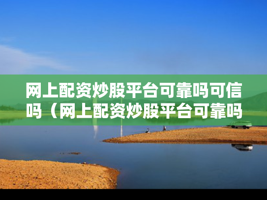 网上配资炒股平台可靠吗可信吗（网上配资炒股平台可靠吗可信吗是真的吗）