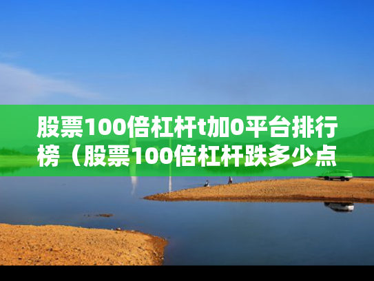 股票100倍杠杆t加0平台排行榜（股票100倍杠杆跌多少点平仓）