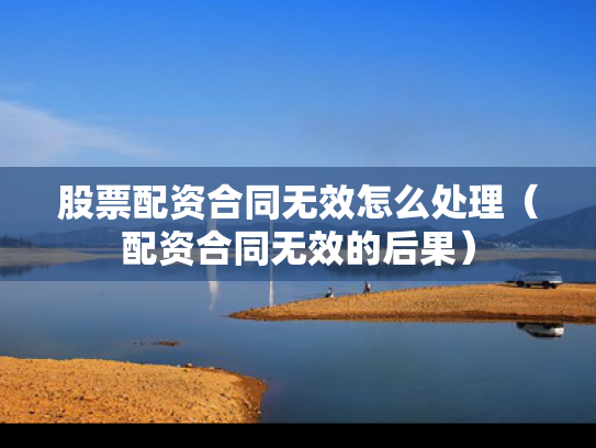 股票配资合同无效怎么处理（配资合同无效的后果）