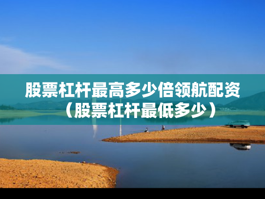 股票杠杆最高多少倍领航配资（股票杠杆最低多少）