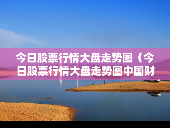 今日股票行情大盘走势图（今日股票行情大盘走势图中国财富）
