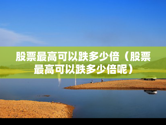 股票最高可以跌多少倍（股票最高可以跌多少倍呢）