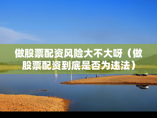 做股票配资风险大不大呀（做股票配资到底是否为违法）