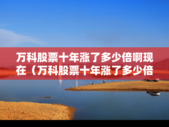 万科股票十年涨了多少倍啊现在（万科股票十年涨了多少倍啊现在还能涨吗）