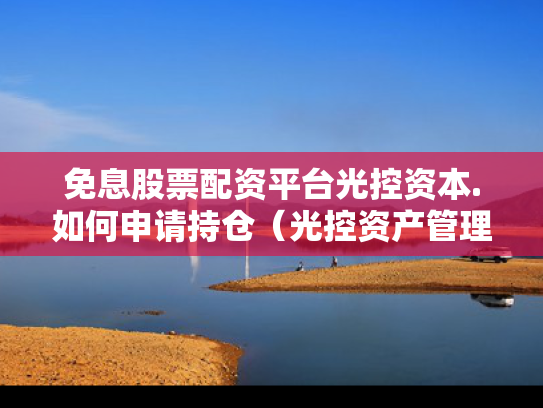 免息股票配资平台光控资本.如何申请持仓（光控资产管理有限公司）