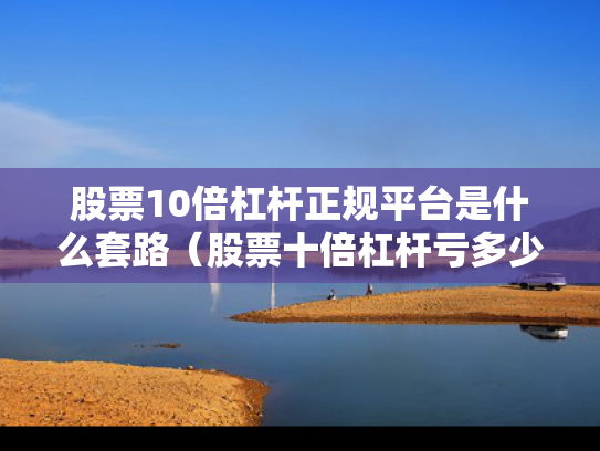 股票10倍杠杆正规平台是什么套路（股票十倍杠杆亏多少会爆仓）