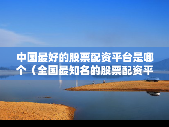 中国最好的股票配资平台是哪个（全国最知名的股票配资平台）