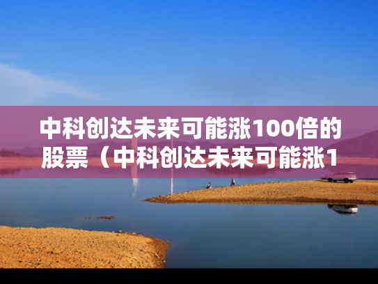 中科创达未来可能涨100倍的股票（中科创达未来可能涨100倍的股票有哪些）