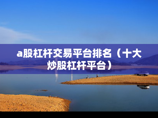 a股杠杆交易平台排名（十大炒股杠杆平台）
