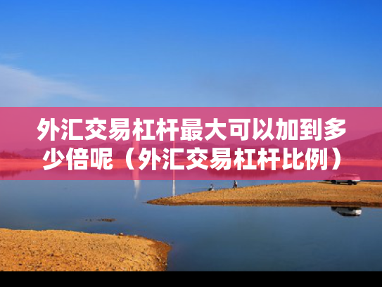 外汇交易杠杆最大可以加到多少倍呢（外汇交易杠杆比例）