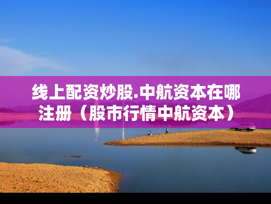 线上配资炒股.中航资本在哪注册（股市行情中航资本）