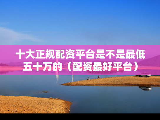 十大正规配资平台是不是最低五十万的（配资最好平台）