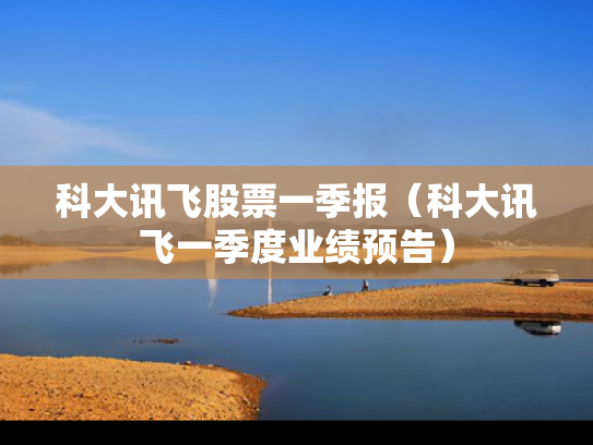 科大讯飞股票一季报（科大讯飞一季度业绩预告）