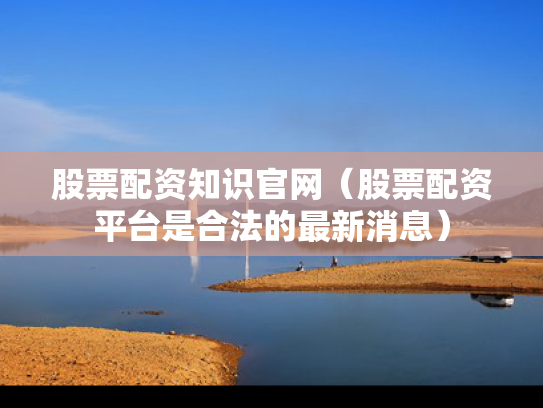 股票配资知识官网（股票配资平台是合法的最新消息）