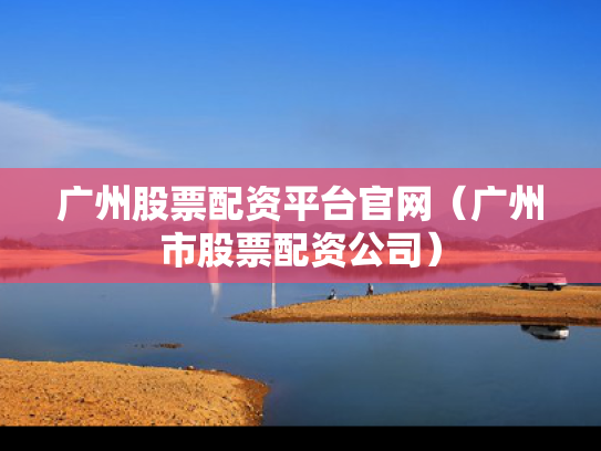 广州股票配资平台官网（广州市股票配资公司）