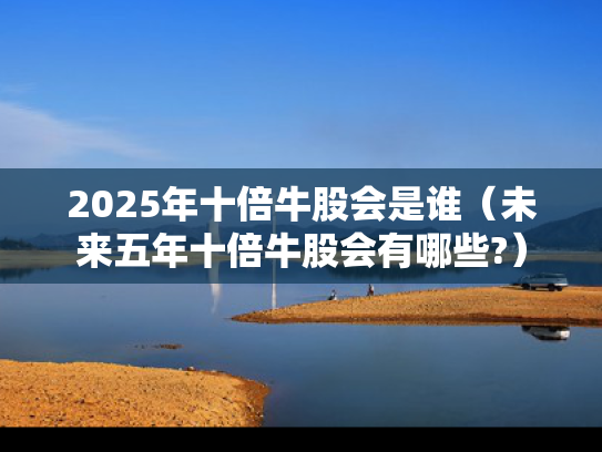 2025年十倍牛股会是谁（未来五年十倍牛股会有哪些?）