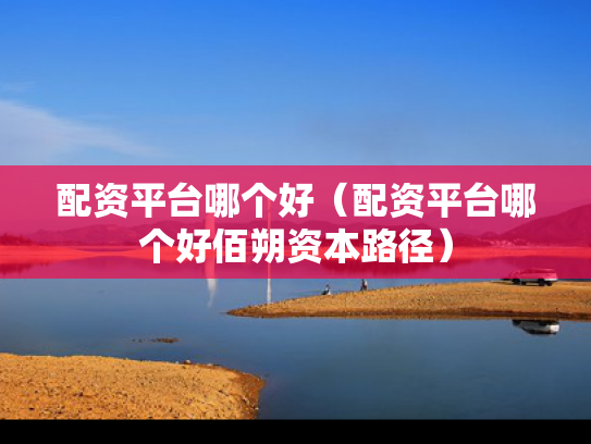 配资平台哪个好（配资平台哪个好佰朔资本路径）