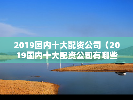2019国内十大配资公司（2019国内十大配资公司有哪些）