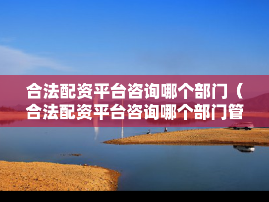 合法配资平台咨询哪个部门（合法配资平台咨询哪个部门管理）