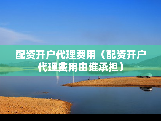 配资开户代理费用（配资开户代理费用由谁承担）