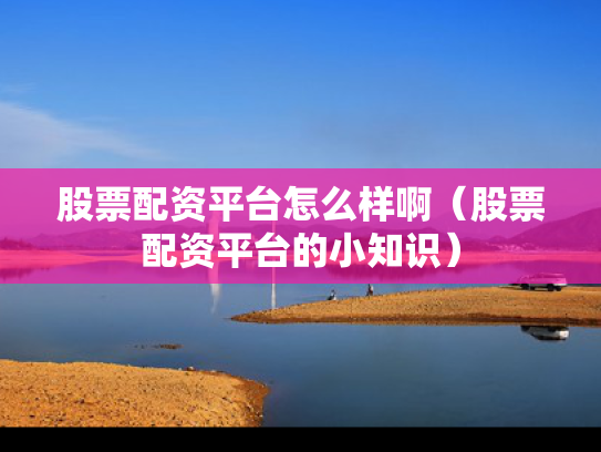 股票配资平台怎么样啊（股票配资平台的小知识）