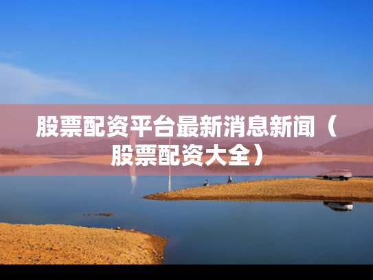 股票配资平台最新消息新闻（股票配资大全）