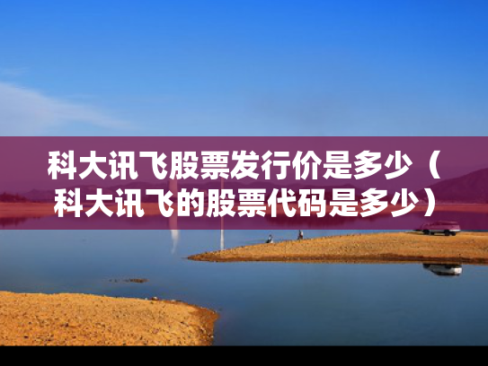 科大讯飞股票发行价是多少（科大讯飞的股票代码是多少）