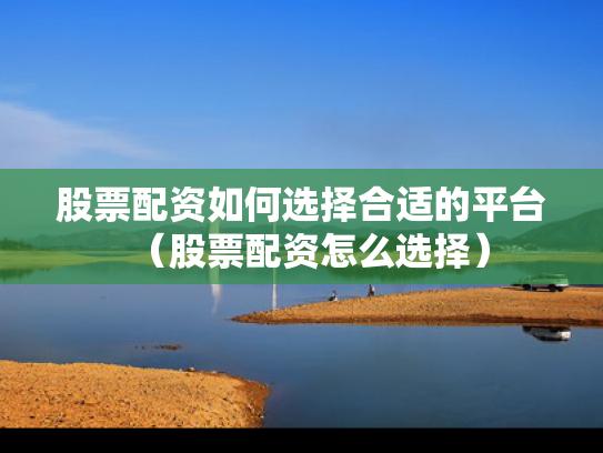 股票配资如何选择合适的平台（股票配资怎么选择）