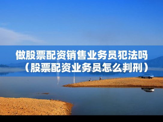 做股票配资销售业务员犯法吗（股票配资业务员怎么判刑）